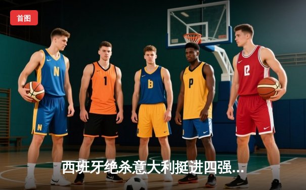 西班牙绝杀意大利挺进四强，亚马尔创纪录破门惊艳欧洲杯