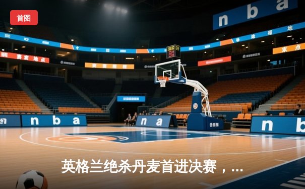 英格兰绝杀丹麦首进决赛，凯恩加时点射定乾坤