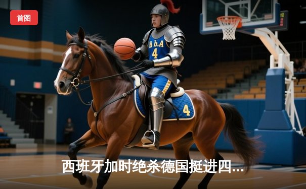 西班牙加时绝杀德国挺进四强，欧洲杯上演史诗级对决