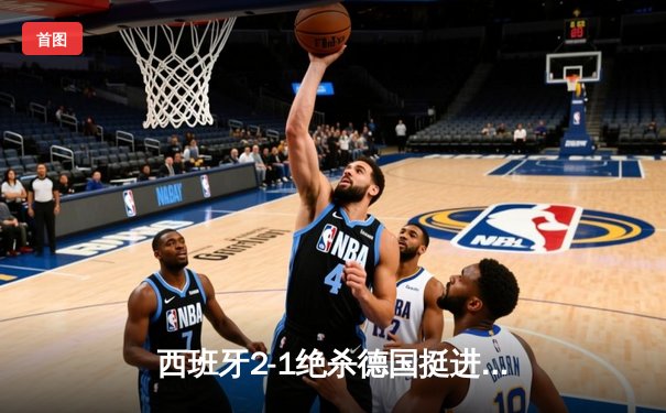 西班牙2-1绝杀德国挺进四强，奥尔莫制胜球点燃斯图加特