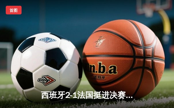西班牙2-1法国挺进决赛，亚马尔创纪录破门成最年轻进球者